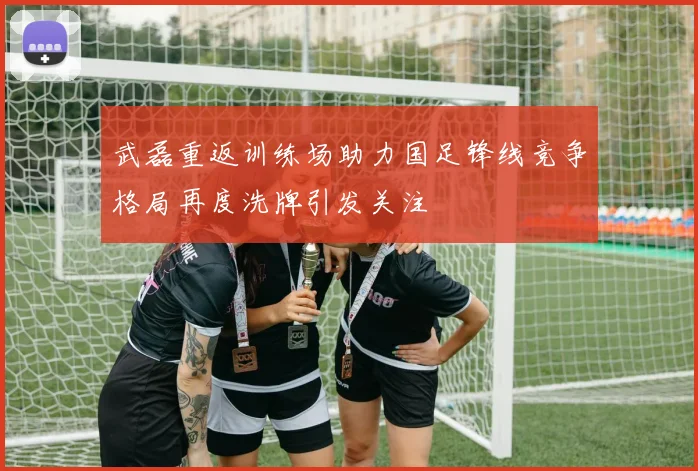 武磊重返训练场助力国足锋线竞争格局再度洗牌引发关注