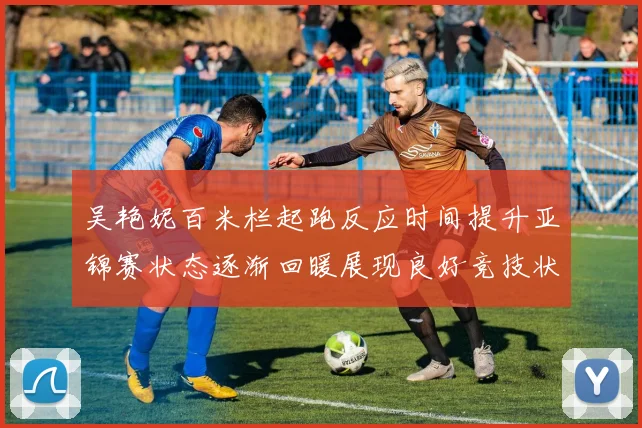 吴艳妮百米栏起跑反应时间提升亚锦赛状态逐渐回暖展现良好竞技状态